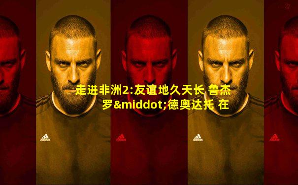走进非洲2:友谊地久天长 鲁杰罗·德奥达托 在线看
